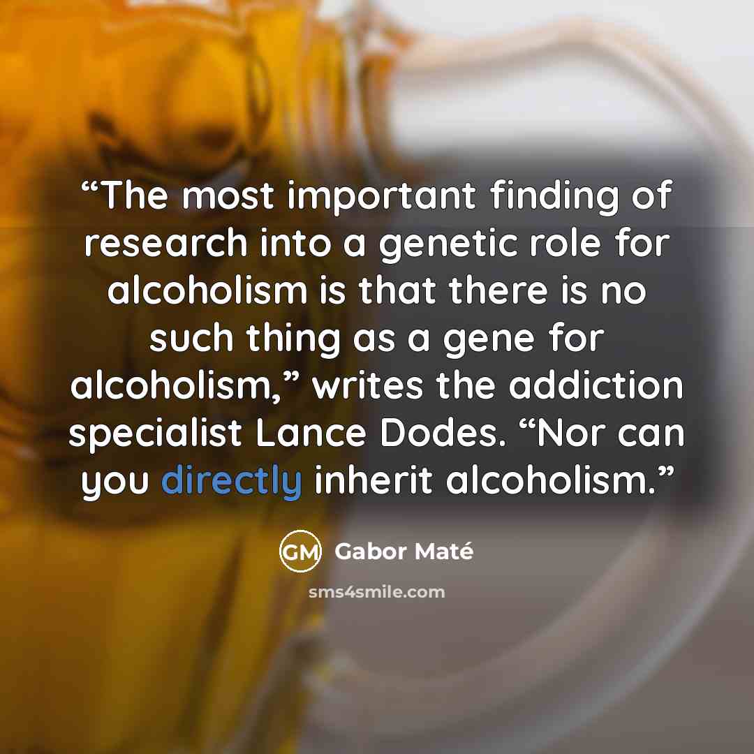 “The most important finding of research into a genetic role for alcoholism is that there is no such thing as a gene for alcoholism,” writes the addiction specialist Lance Dodes. “Nor can you directly inherit alcoholism.” quote by Gabor Maté