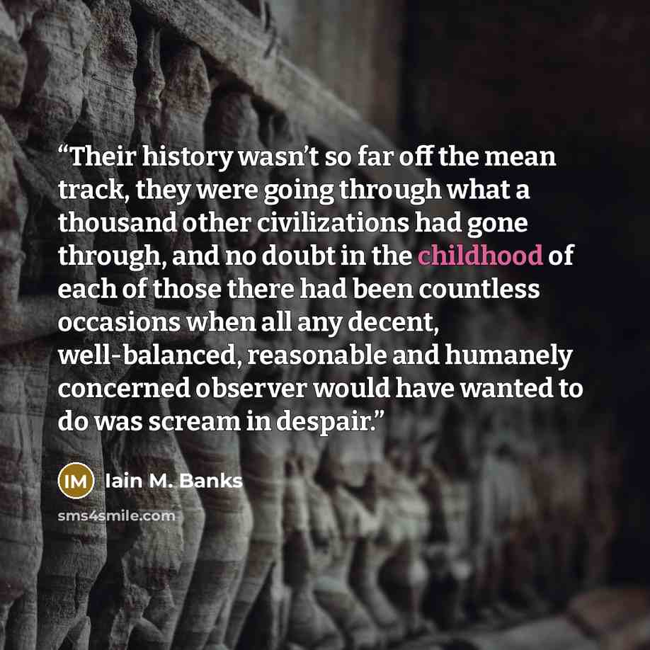 “Their history wasn’t so far off the mean track, they were going through what a thousand other civilizations had gone through, and no doubt in the childhood of each of those there had been countless occasions when all any decent, well-balanced, reasonable and humanely concerned observer would have…” quote by Iain M. Banks