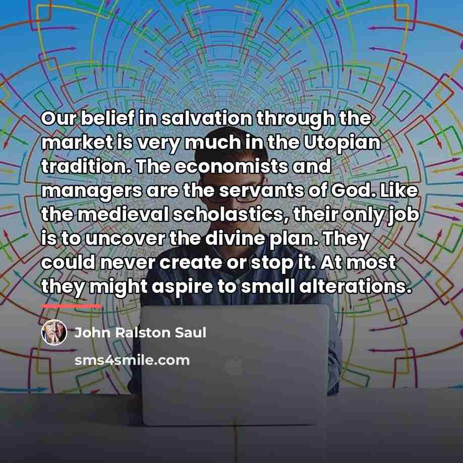 “Our belief in salvation through the market is very much…” quote by John Ralston Saul