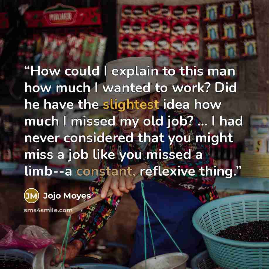 “How could I explain to this man how much I wanted to work? Did he have the slightest idea how much I missed my old job? ... I had never considered that you might miss a job like you missed a limb--a constant, reflexive thing.” quote by Jojo Moyes