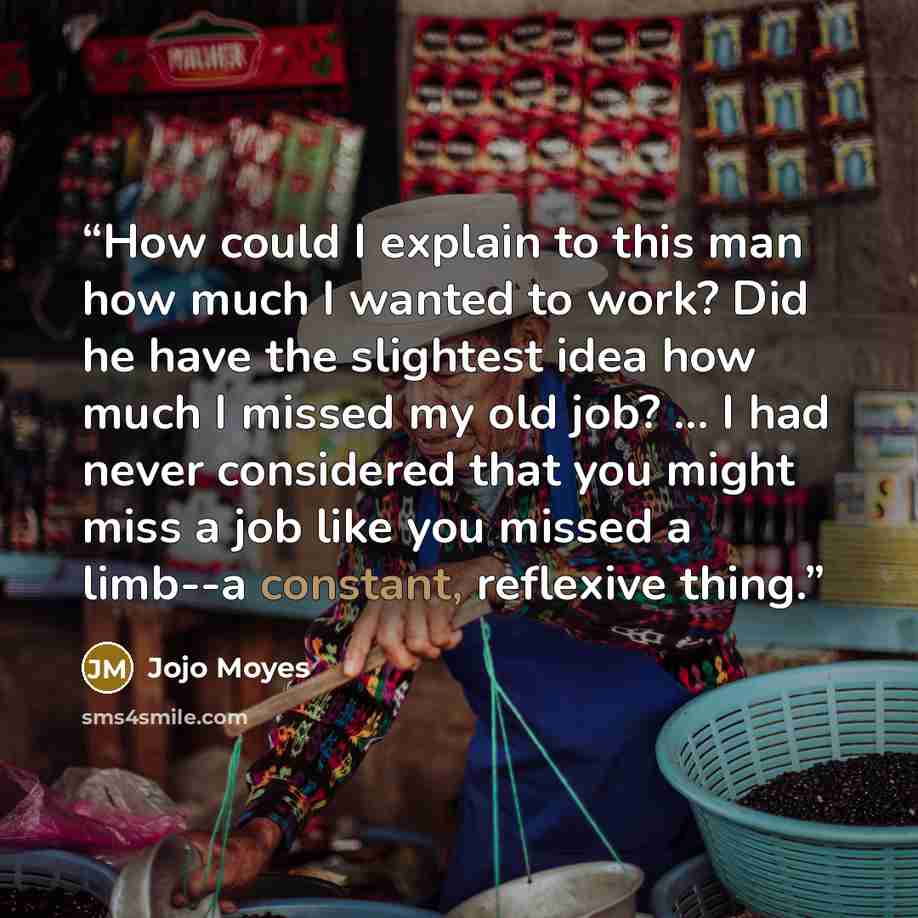 “How could I explain to this man how much I wanted to work? Did he have the slightest idea how much I missed my old job? ... I had never considered that you might miss a job like you missed a limb--a constant, reflexive thing.” quote by Jojo Moyes