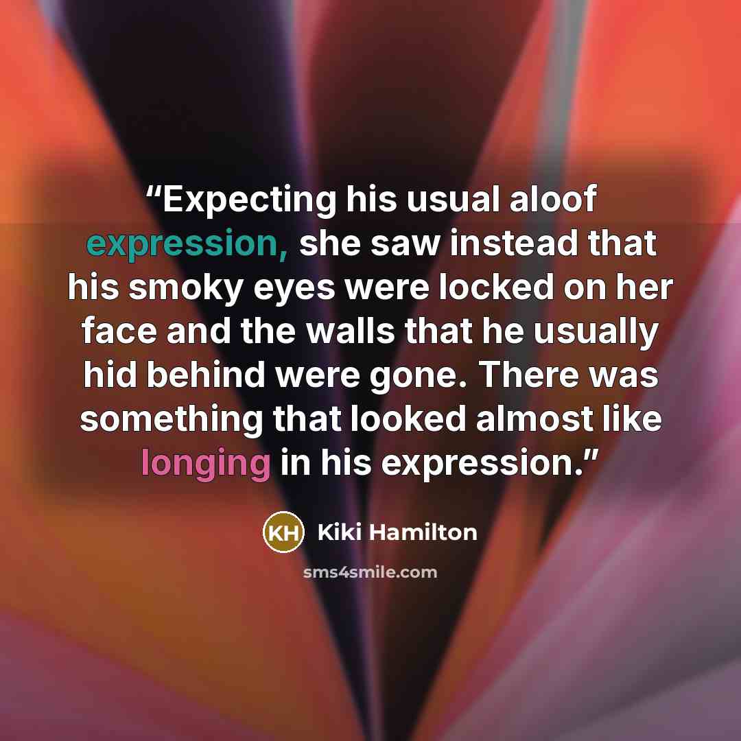 “Expecting his usual aloof expression, she saw instead that his smoky eyes were locked on her face and the walls that he usually hid behind were gone. There was something that looked almost like longing in his expression.” quote by Kiki Hamilton