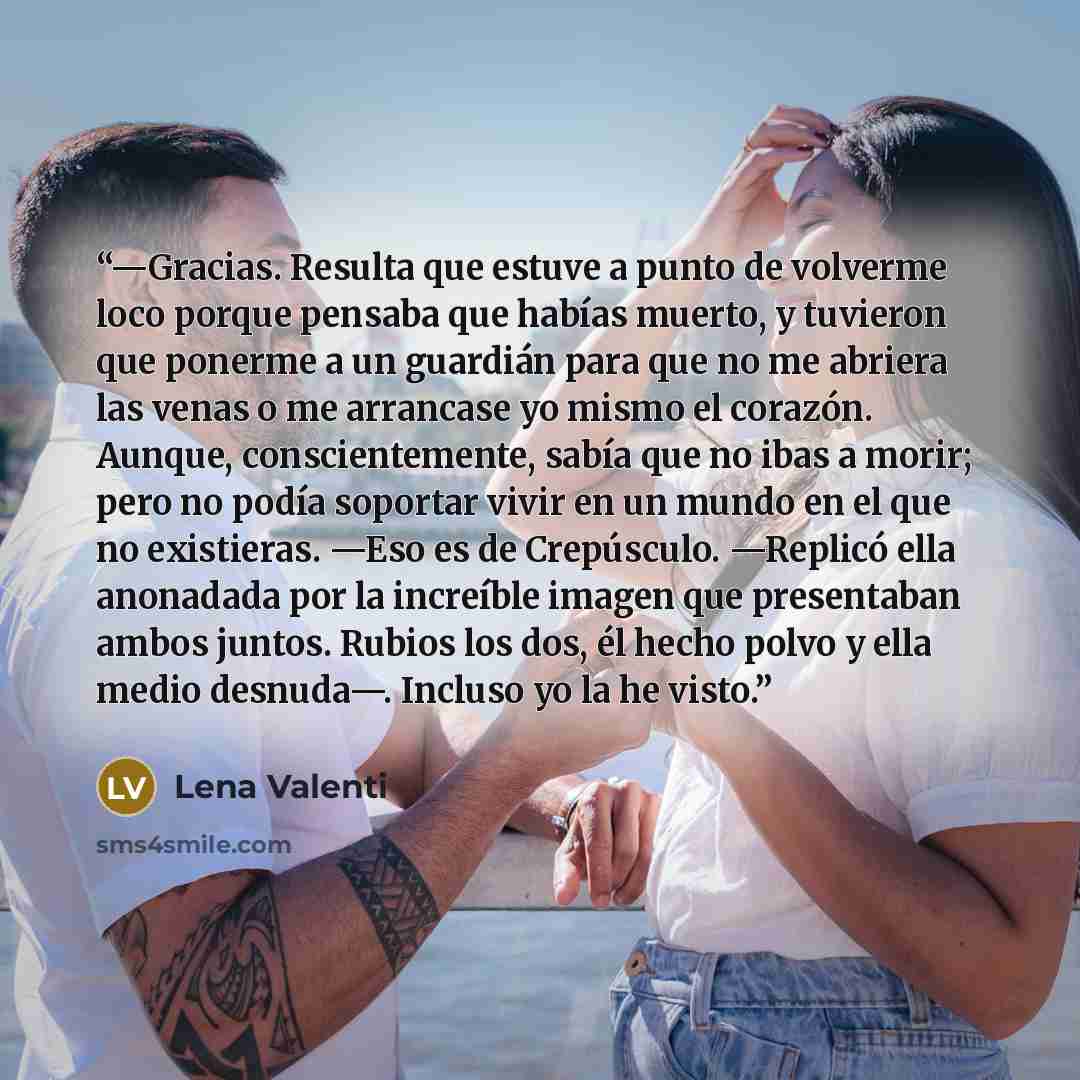 “—Gracias. Resulta que estuve a punto de volverme loco porque pensaba que habías muerto, y tuvieron que ponerme a un guardián para que no me abriera las venas o me arrancase yo mismo el corazón. Aunque, conscientemente, sabía que no ibas a morir; pero no podía soportar vivir en un mundo en el que…” quote by Lena Valenti