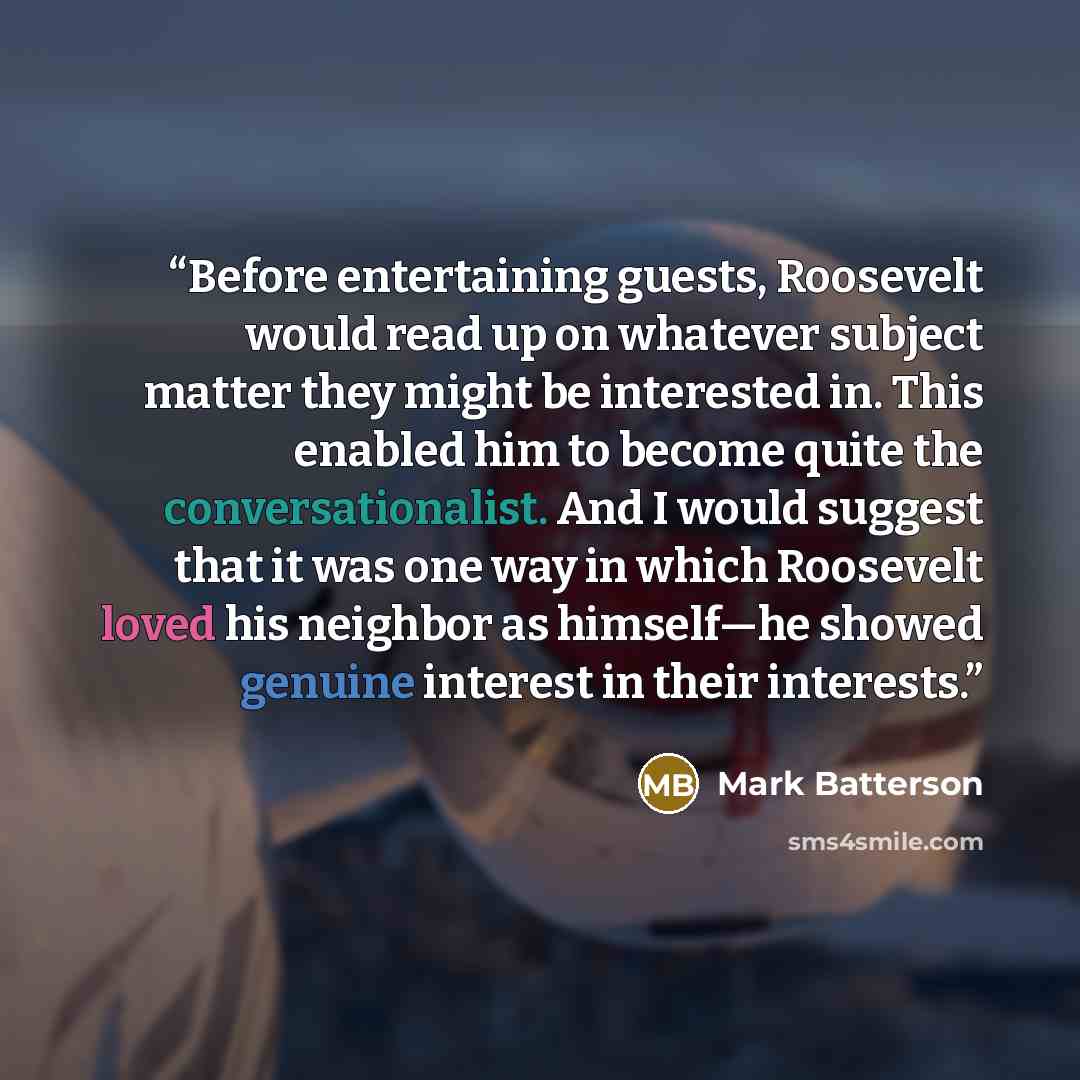 “Before entertaining guests, Roosevelt would read up on whatever subject matter they might be interested in. This enabled him to become quite the conversationalist. And I would suggest that it was one way in which Roosevelt loved his neighbor as himself—he showed genuine interest in their interests.” quote by Mark Batterson