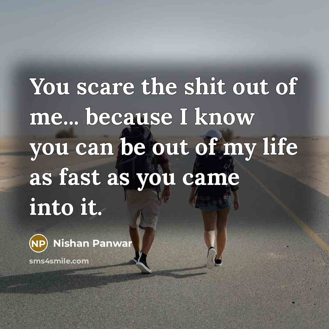 “You scare the shit out of me... because I know you can be out of my life as fast as you came into it.” quote by Nishan Panwar