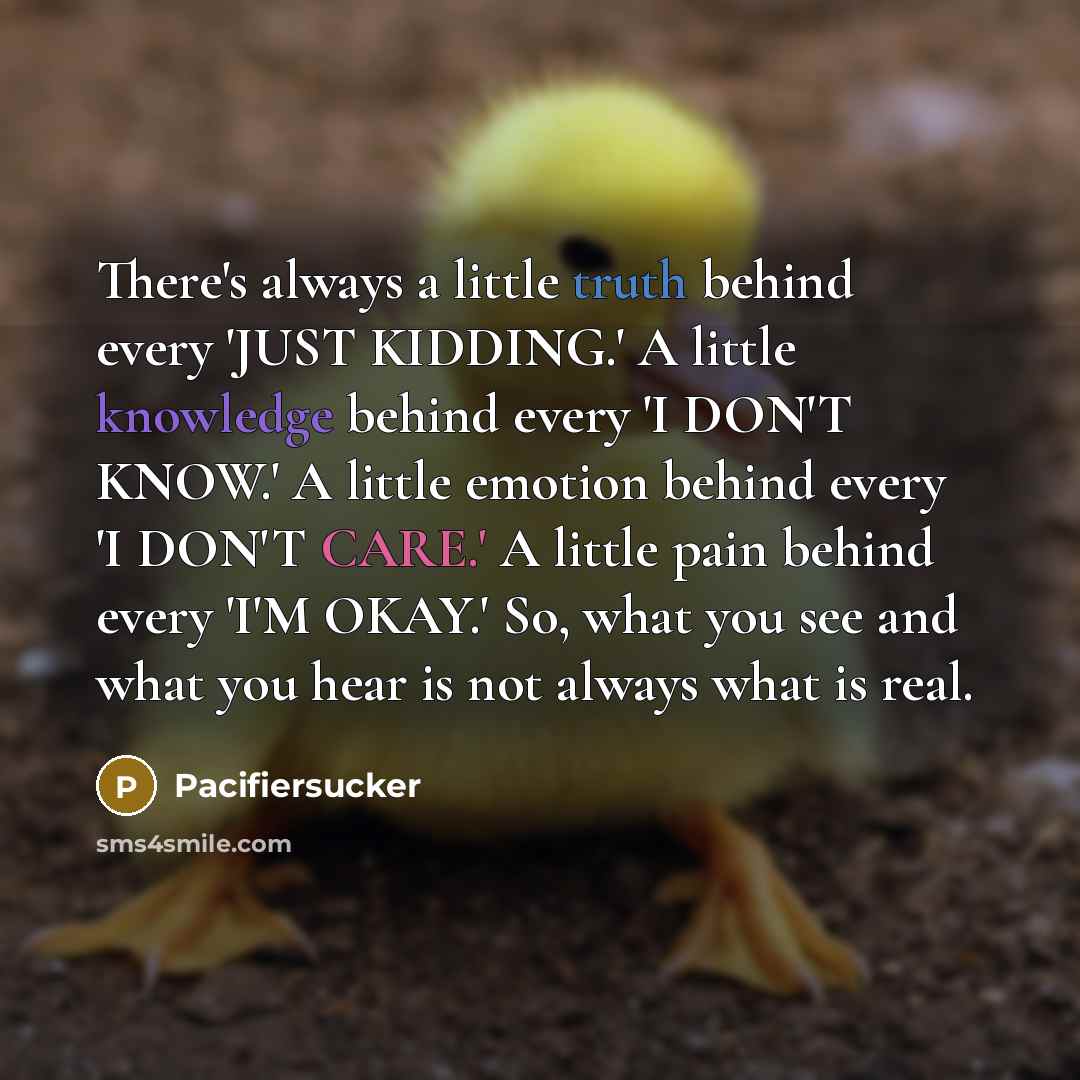 “There's always a little truth behind every 'JUST KIDDING.' A little knowledge behind every 'I DON'T KNOW.' A little emotion behind every 'I DON'T CARE.' A little pain behind every 'I'M OKAY.' So, what you see and what you hear is not always what is real.” quote by Pacifiersucker