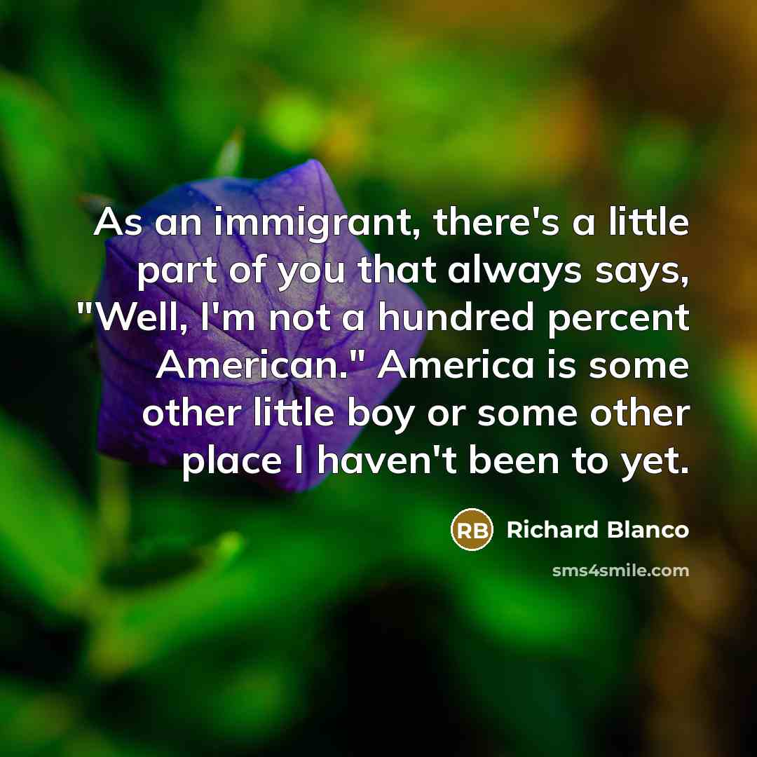 “As an immigrant, there's a little part of you that always says, "Well, I'm not a hundred percent American." America is some other little boy or some other place I haven't been to yet.” quote by Richard Blanco