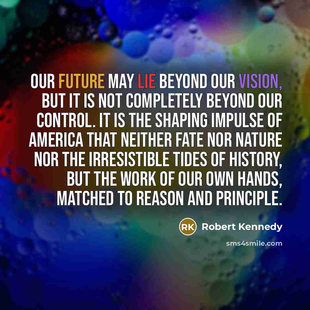“Our future may lie beyond our vision, but it is not completely beyond our control. It is the shaping impulse of America that neither fate nor nature nor the irresistible tides of history, but the work of our own hands, matched to reason and principle.” quote by Robert Kennedy