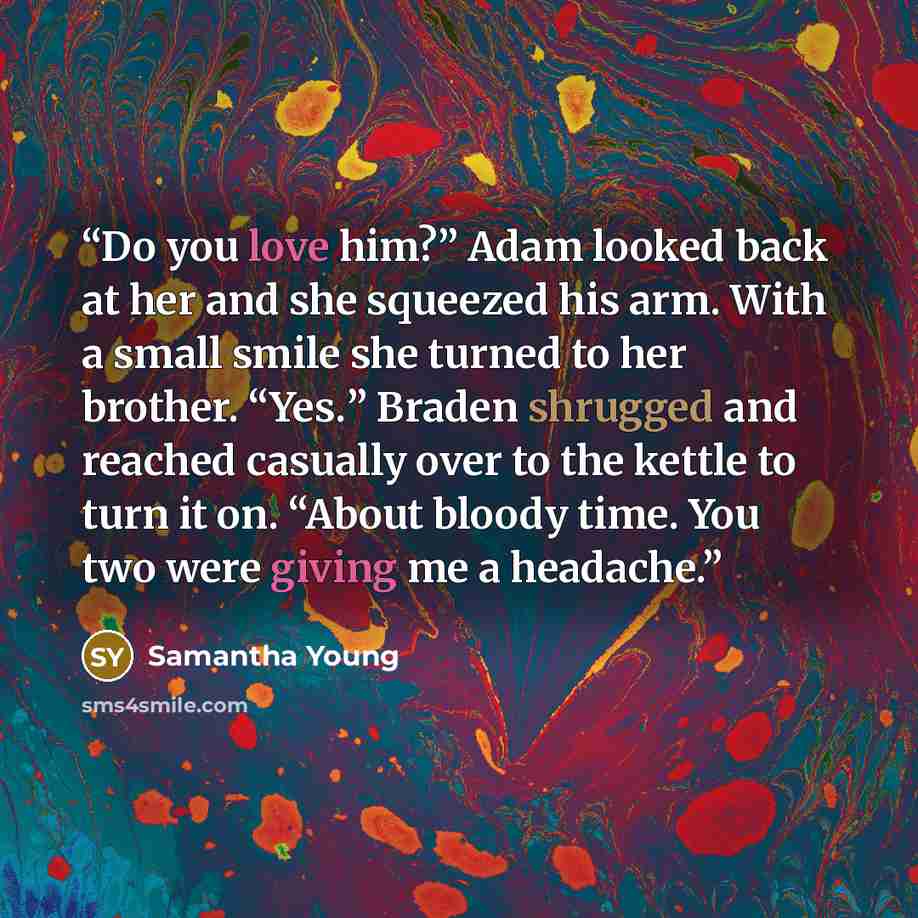 “Do you love him?” Adam looked back at her and she squeezed his arm. With a small smile she turned to her brother. “Yes.” Braden shrugged and reached casually over to the kettle to turn it on. “About bloody time. You two were giving me a headache.” quote by Samantha Young