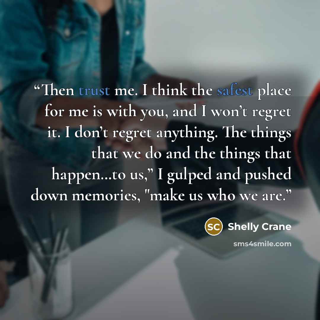 “Then trust me. I think the safest place for me is with you, and I won’t regret it. I don’t regret anything. The things that we do and the things that happen…to us,” I gulped and pushed down memories, "make us who we are.” quote by Shelly Crane