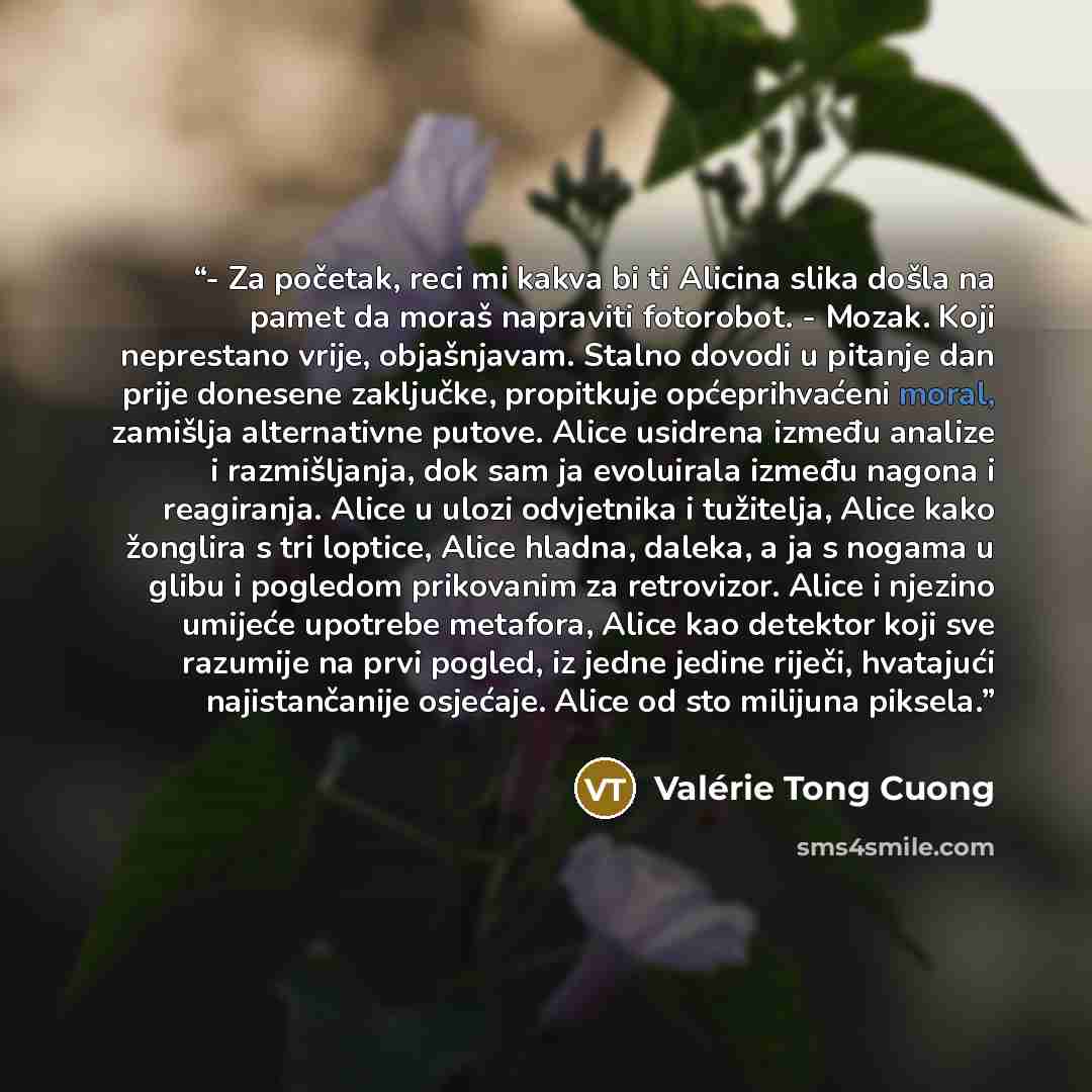 “- Za početak, reci mi kakva bi ti Alicina slika došla na pamet da moraš napraviti fotorobot. - Mozak. Koji neprestano vrije, objašnjavam. Stalno dovodi u pitanje dan prije donesene zaključke, propitkuje općeprihvaćeni moral, zamišlja alternativne putove. Alice usidrena između analize i…” quote by Valérie Tong Cuong
