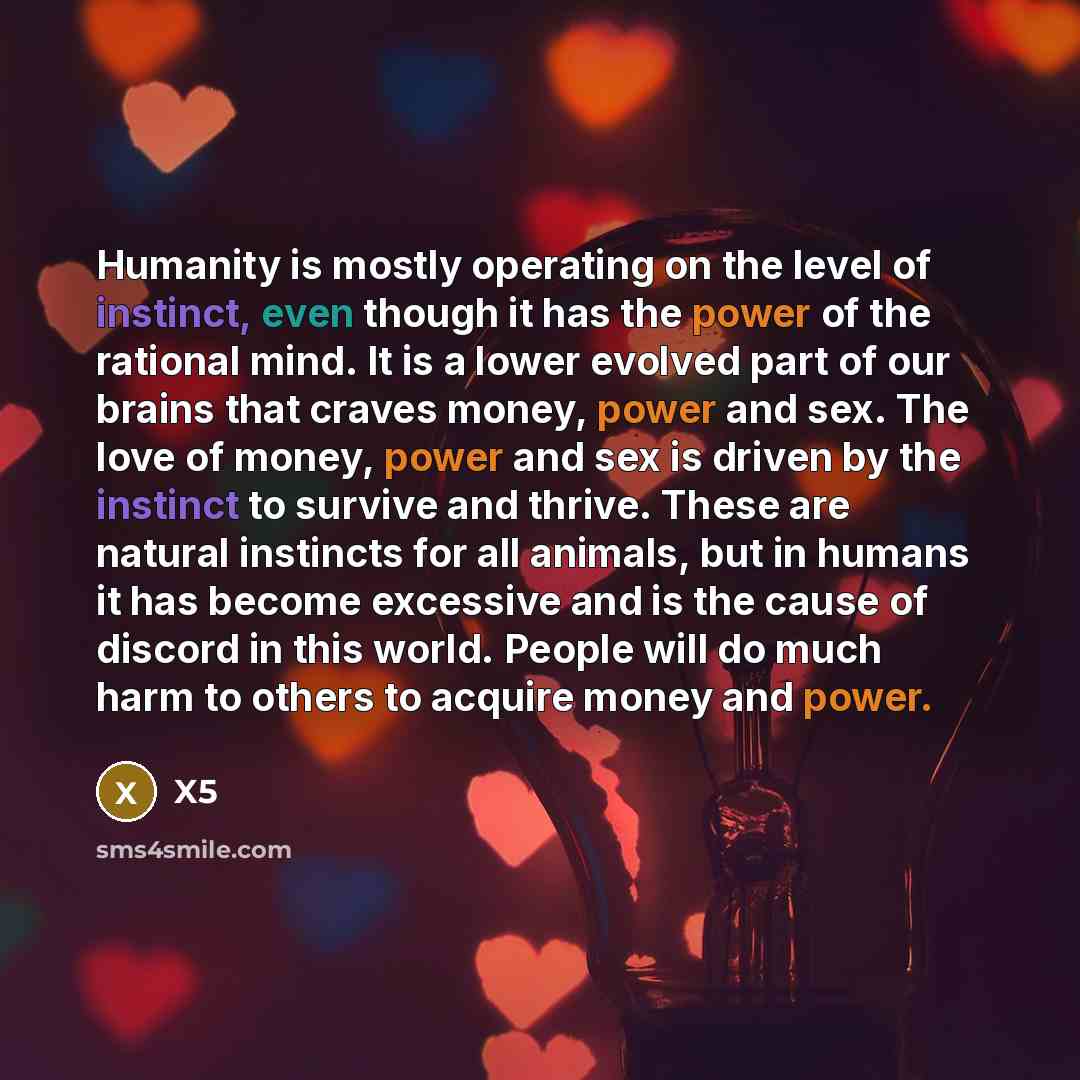 “Humanity is mostly operating on the level of instinct, even though it has the power of the rational mind. It is a lower evolved part of our brains that craves money, power and sex. The love of money, power and sex is driven by the instinct to survive and thrive. These are natural instincts for all…” quote by X5