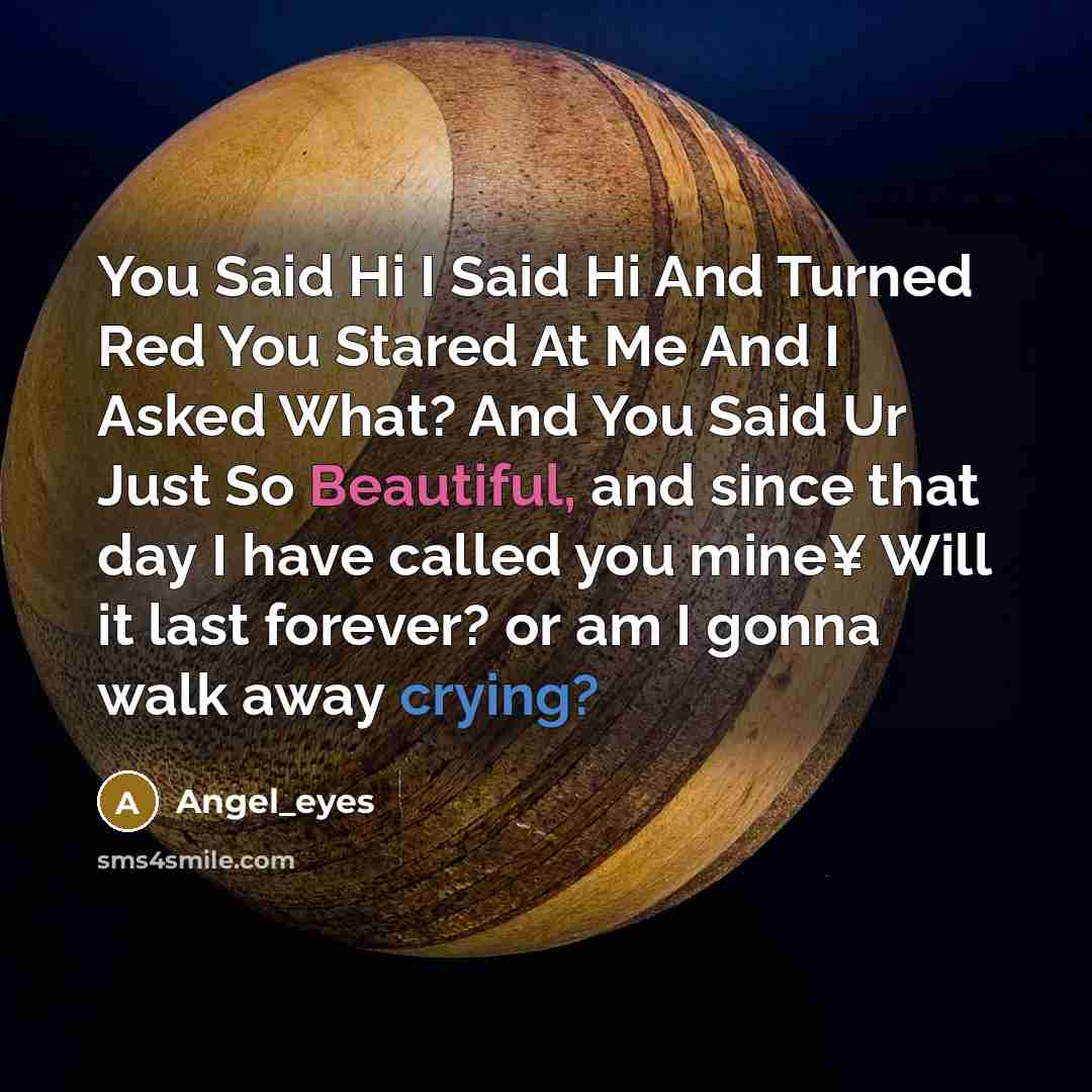 “You Said Hi I Said Hi And Turned Red You Stared At Me And I Asked What? And You Said Ur Just So Beautiful, and since that day I have called you mine¥ Will it last forever? or am I gonna walk away crying?” quote by Angel_eyes