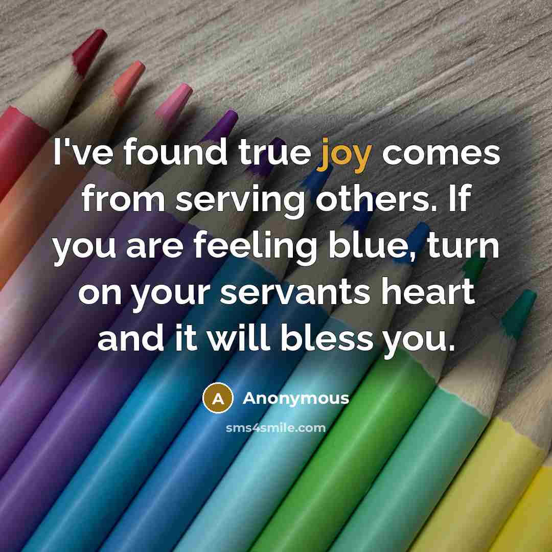 “I've found true joy comes from serving others. If you are feeling blue, turn on your servants heart and it will bless you.” quote by Anonymous