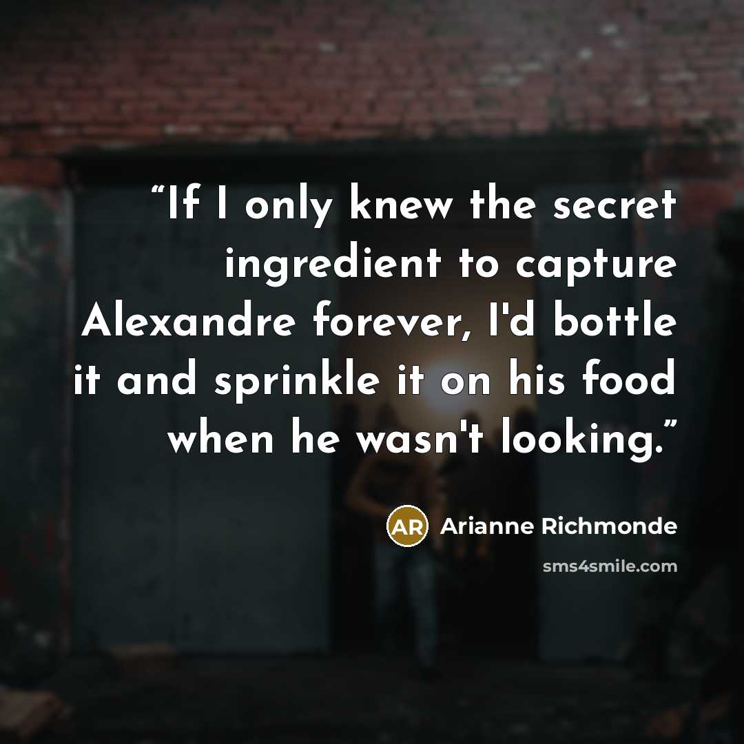 “If I only knew the secret ingredient to capture Alexandre forever, I'd bottle it and sprinkle it on his food when he wasn't looking.” quote by Arianne Richmonde