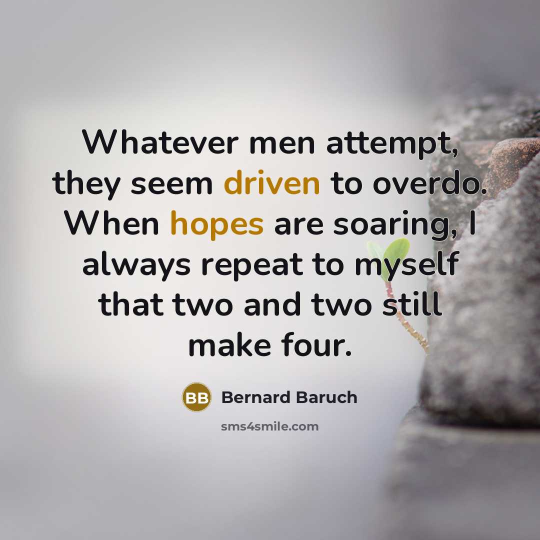 “Whatever men attempt, they seem driven to overdo. When hopes are soaring, I always repeat to myself that two and two still make four.” quote by Bernard Baruch