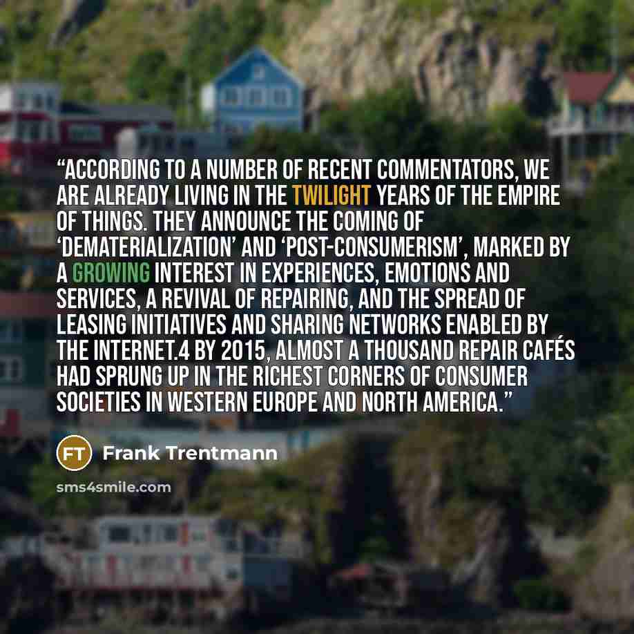 “According to a number of recent commentators, we are already living in the twilight years of the empire of things. They announce the coming of ‘dematerialization’ and ‘post-consumerism’, marked by a growing interest in experiences, emotions and services, a revival of repairing, and the spread of…” quote by Frank Trentmann