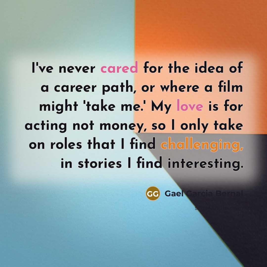“I've never cared for the idea of a career path, or where a film might 'take me.' My love is for acting not money, so I only take on roles that I find challenging, in stories I find interesting.” quote by Gael Garcia Bernal