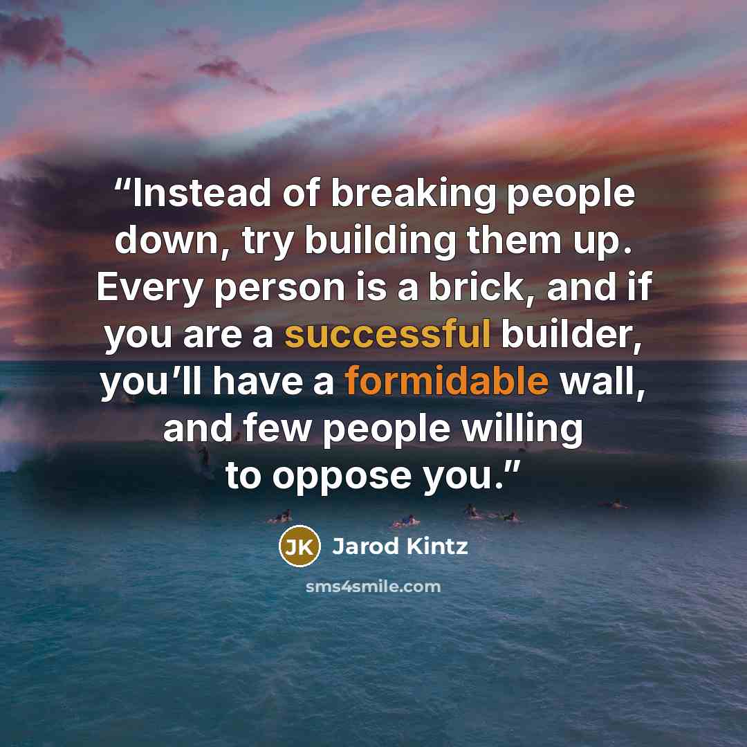 “Instead of breaking people down, try building them up. Every person is a brick, and if you are a successful builder, you’ll have a formidable wall, and few people willing to oppose you.” quote by Jarod Kintz