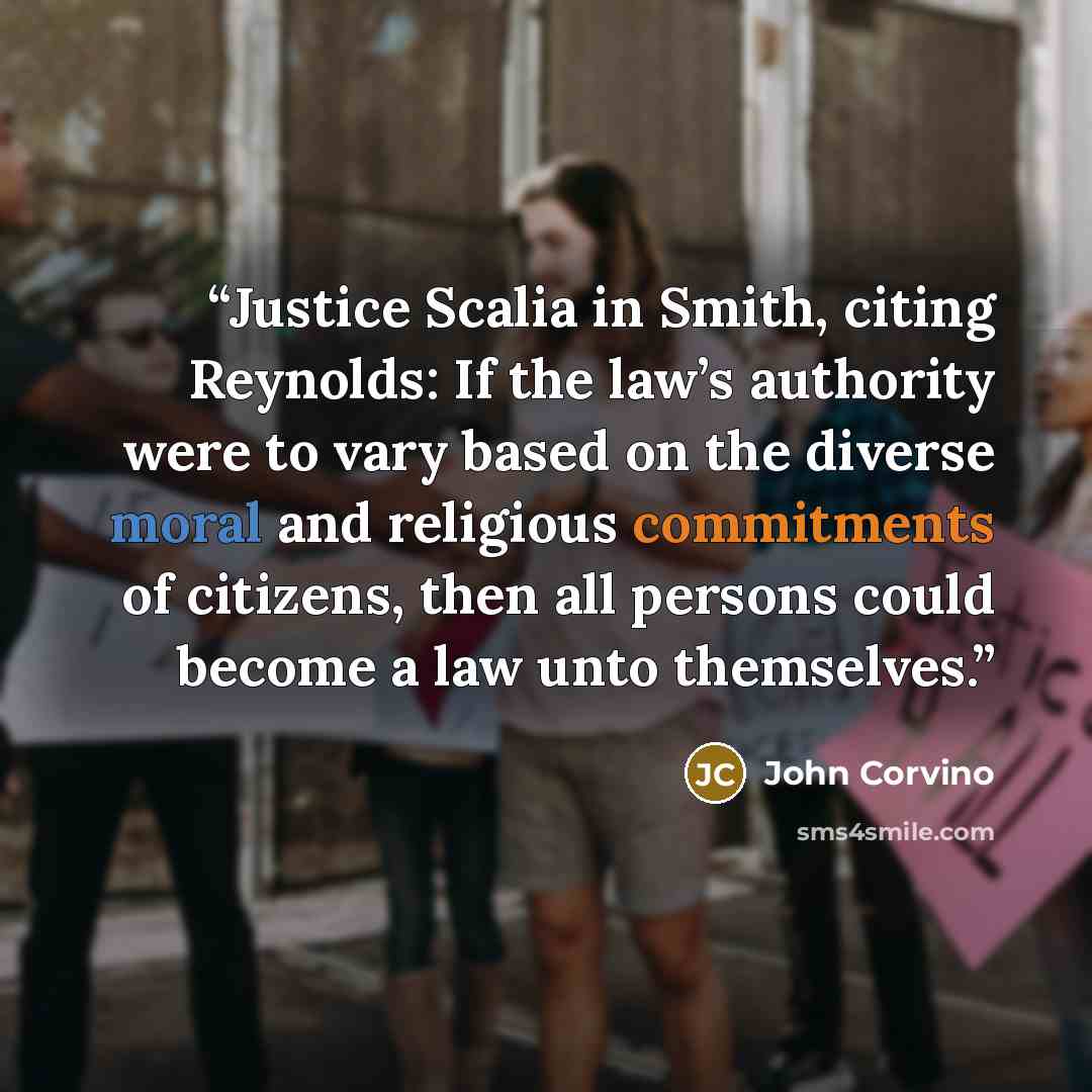 “Justice Scalia in Smith, citing Reynolds: If the law’s authority were to vary based on the diverse moral and religious commitments of citizens, then all persons could become a law unto themselves.” quote by John Corvino