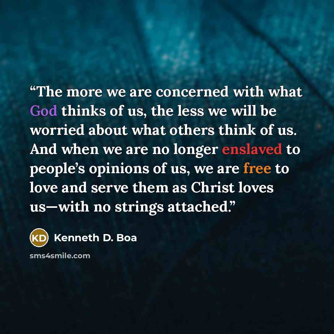 “The more we are concerned with what God thinks of us, the less we will be worried about what others think of us. And when we are no longer enslaved to people’s opinions of us, we are free to love and serve them as Christ loves us—with no strings attached.” quote by Kenneth D. Boa