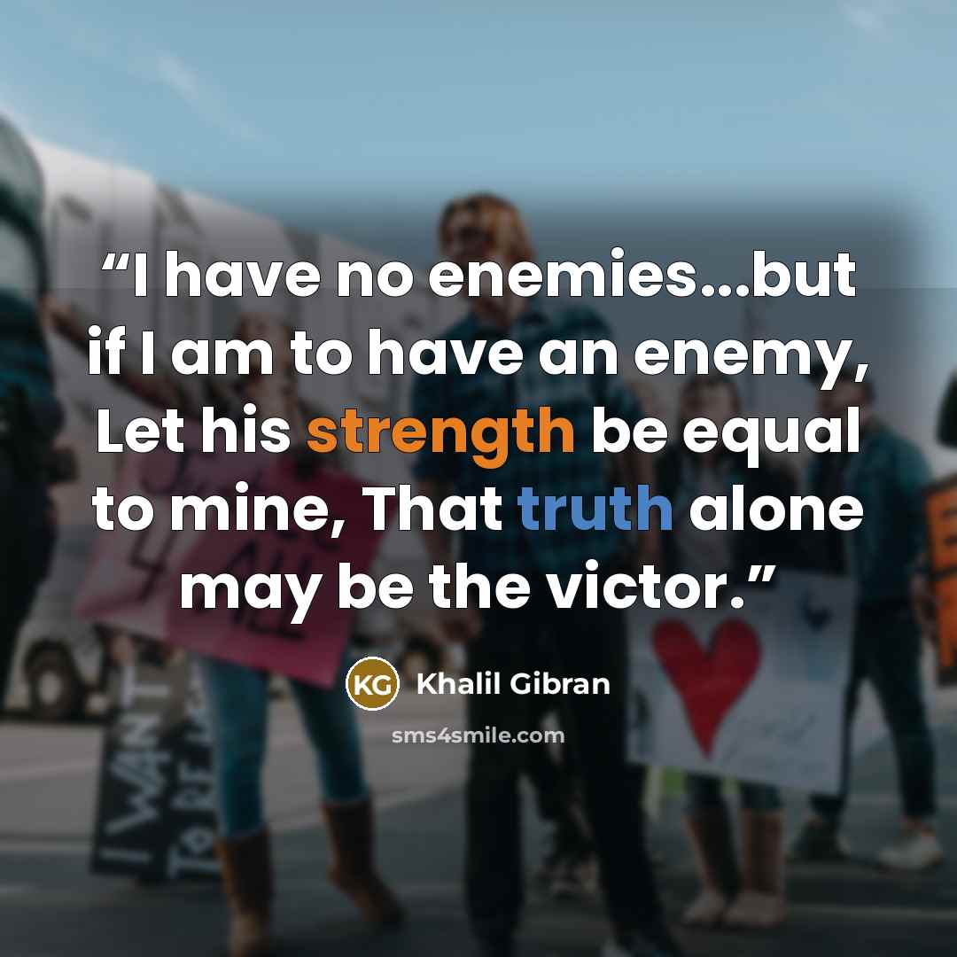 “I have no enemies...but if I am to have an enemy, Let his strength be equal to mine, That truth alone may be the victor.” quote by Khalil Gibran