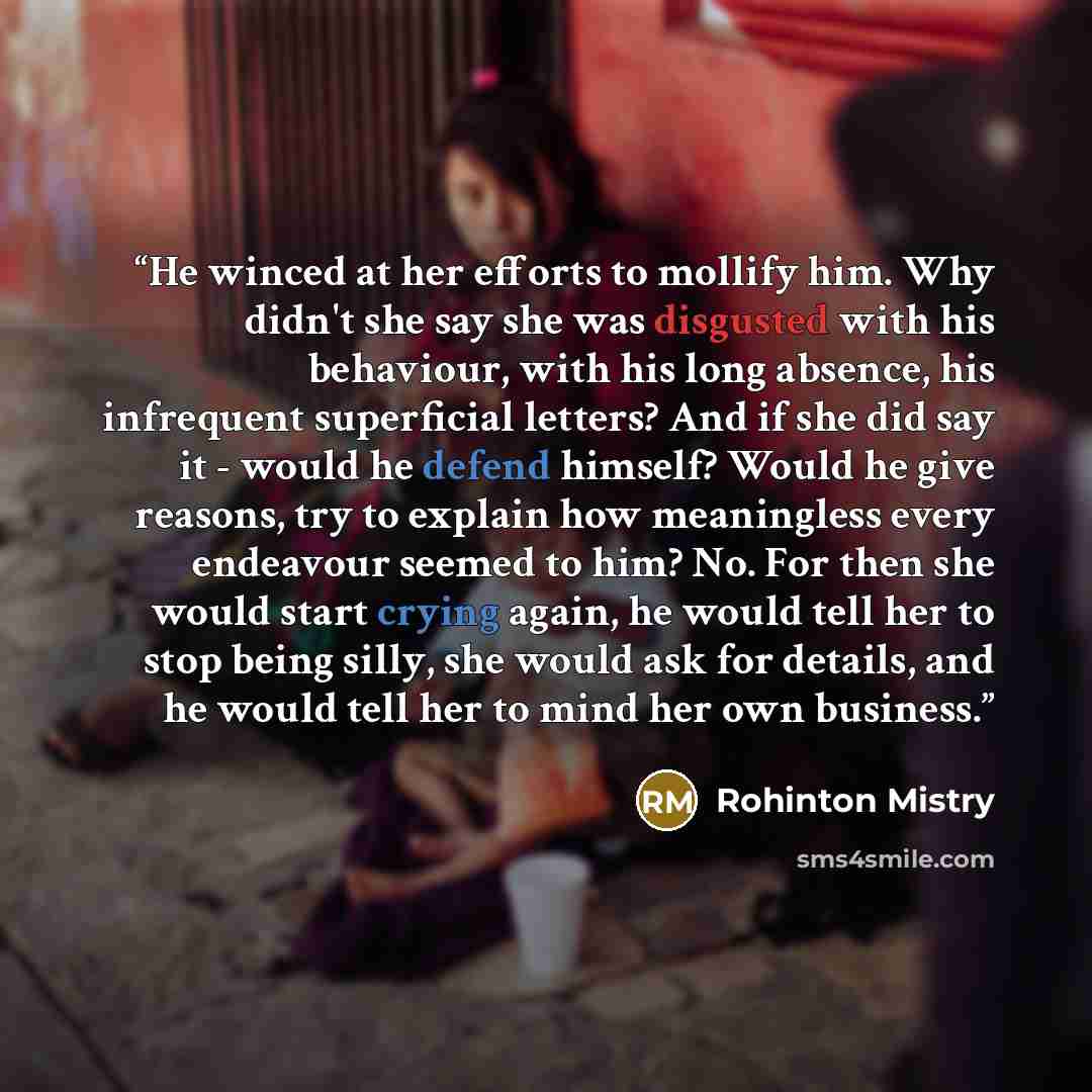“He winced at her efforts to mollify him. Why didn't she say she was disgusted with his behaviour, with his long absence, his infrequent superficial letters? And if she did say it - would he defend himself? Would he give reasons, try to explain how meaningless every endeavour seemed to him? No. For…” quote by Rohinton Mistry