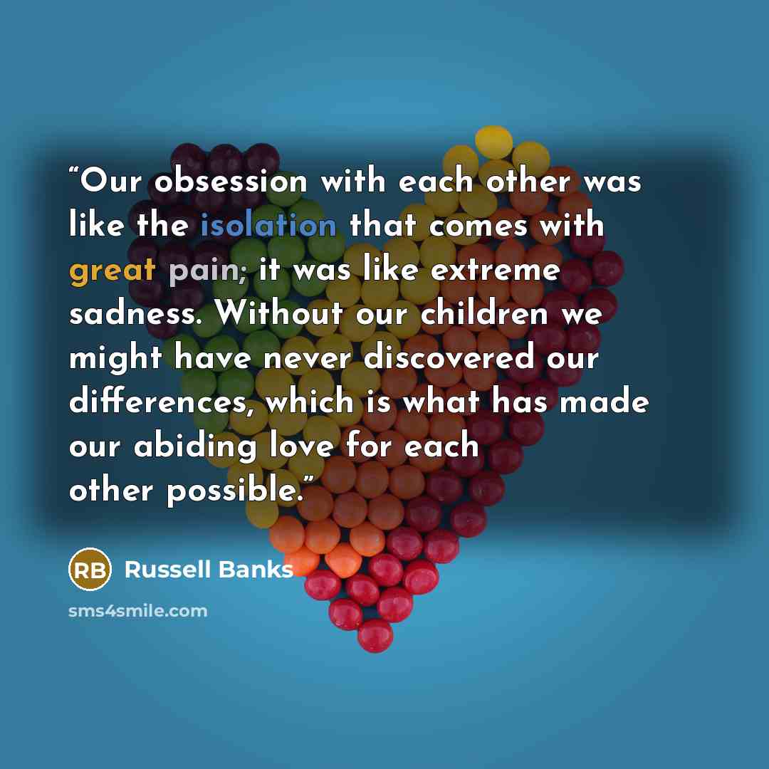 “Our obsession with each other was like the isolation that comes with great pain; it was like extreme sadness. Without our children we might have never discovered our differences, which is what has made our abiding love for each other possible.” quote by Russell Banks