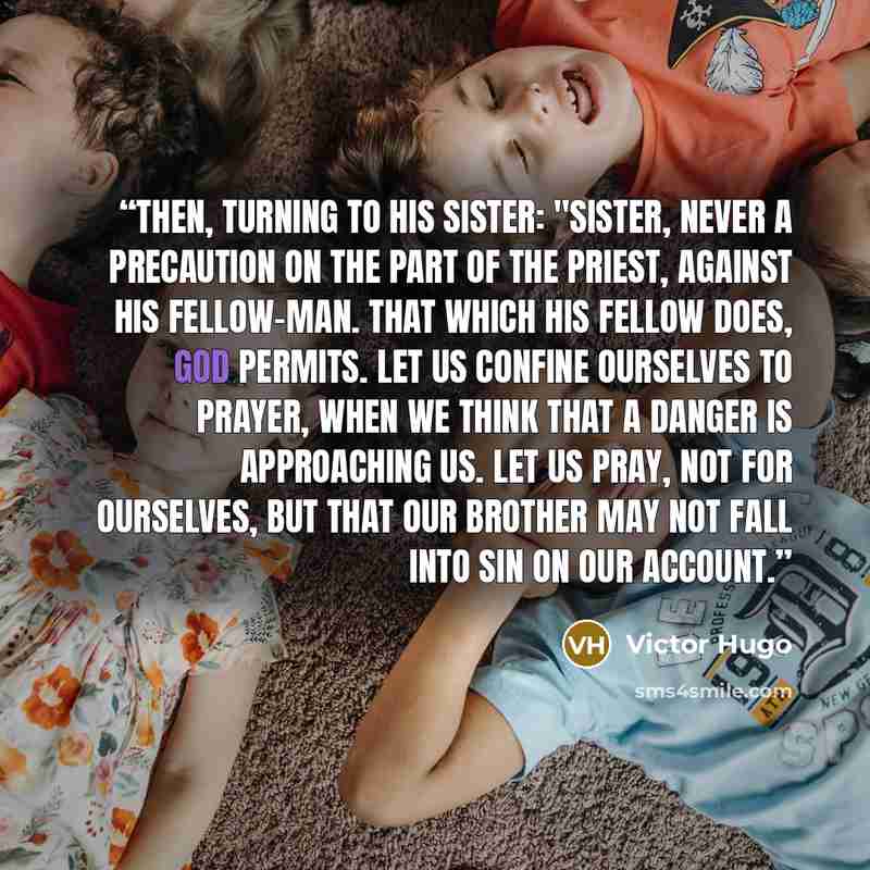 “Then, turning to his sister: "Sister, never a precaution on the part of the priest, against his fellow-man. That which his fellow does, God permits. Let us confine ourselves to prayer, when we think that a danger is approaching us. Let us pray, not for ourselves, but that our brother may not fall…” quote by Victor Hugo