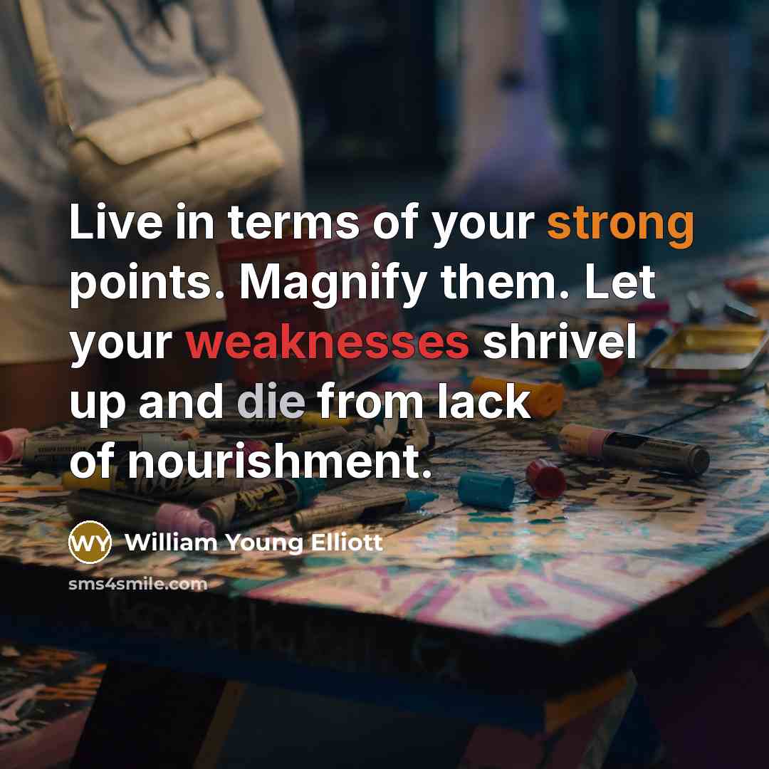“Live in terms of your strong points. Magnify them. Let your weaknesses shrivel up and die from lack of nourishment.” quote by William Young Elliott