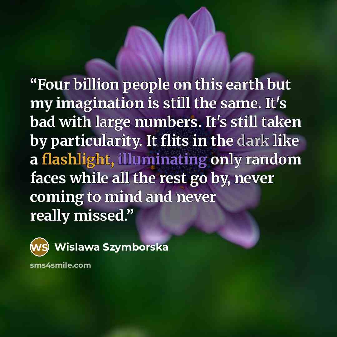“Four billion people on this earth but my imagination is still the same. It's bad with large numbers. It's still taken by particularity. It flits in the dark like a flashlight, illuminating only random faces while all the rest go by, never coming to mind and never really missed.” quote by Wislawa Szymborska