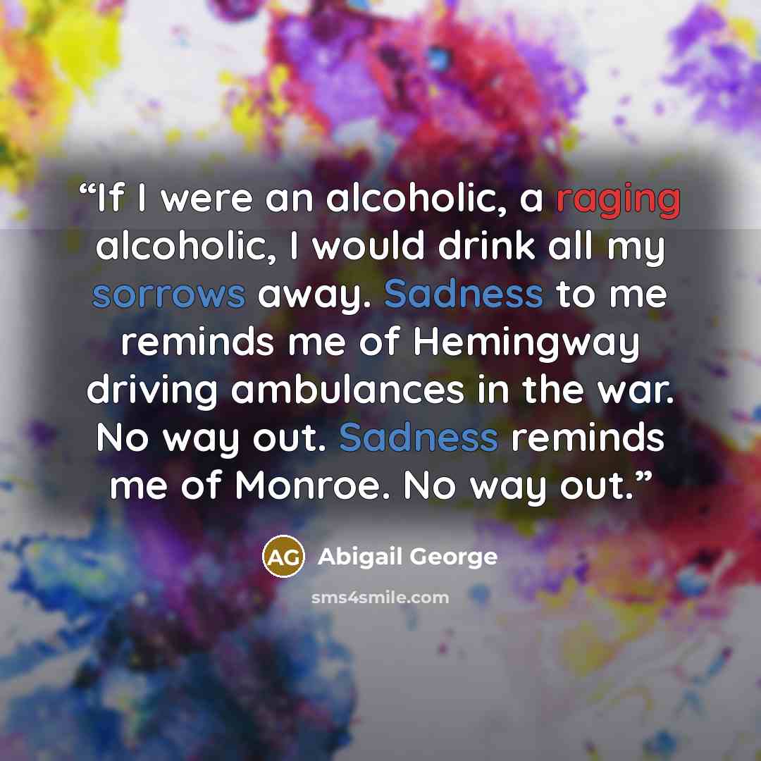 “If I were an alcoholic, a raging alcoholic, I would drink all my sorrows away. Sadness to me reminds me of Hemingway driving ambulances in the war. No way out. Sadness reminds me of Monroe. No way out.” quote by Abigail George
