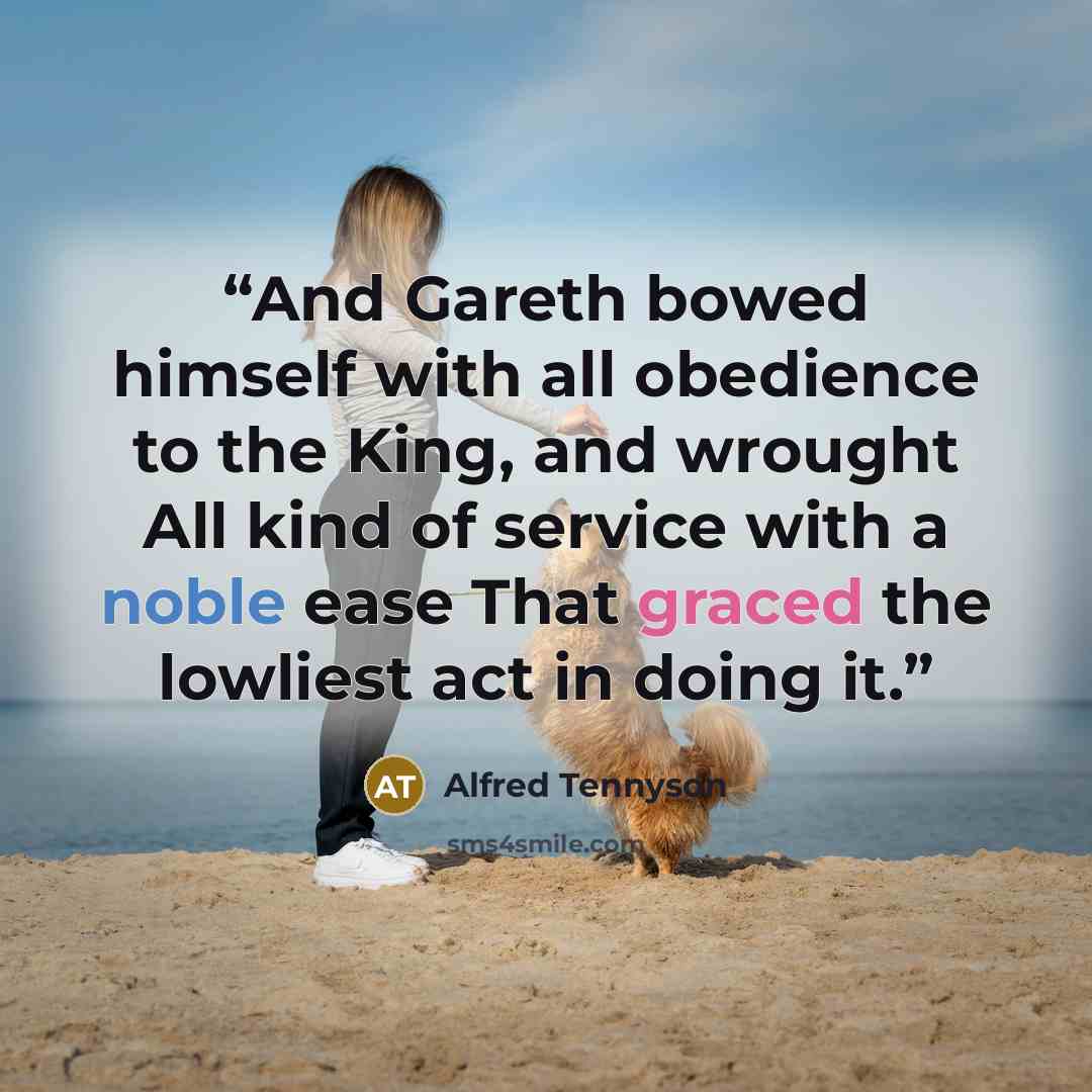 “And Gareth bowed himself with all obedience to the King, and wrought All kind of service with a noble ease That graced the lowliest act in doing it.” quote by Alfred Tennyson