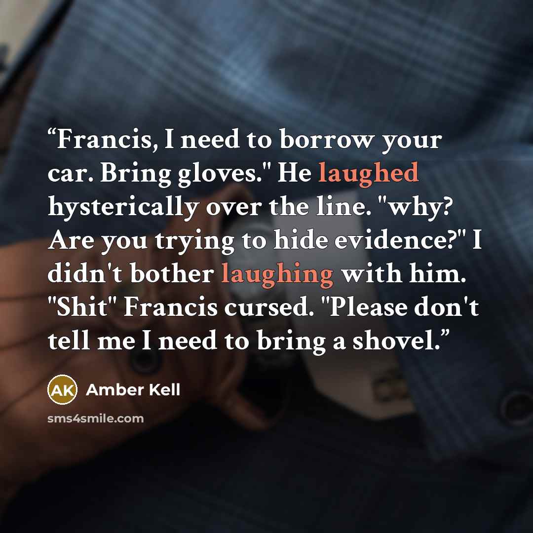 “Francis, I need to borrow your car. Bring gloves." He laughed hysterically over the line. "why? Are you trying to hide evidence?" I didn't bother laughing with him. "Shit" Francis cursed. "Please don't tell me I need to bring a shovel.” quote by Amber Kell