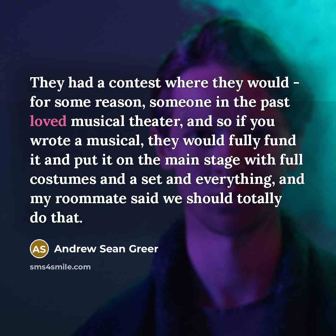 “They had a contest where they would - for some reason, someone in the past loved musical theater, and so if you wrote a musical, they would fully fund it and put it on the main stage with full costumes and a set and everything, and my roommate said we should totally do that.” quote by Andrew Sean Greer