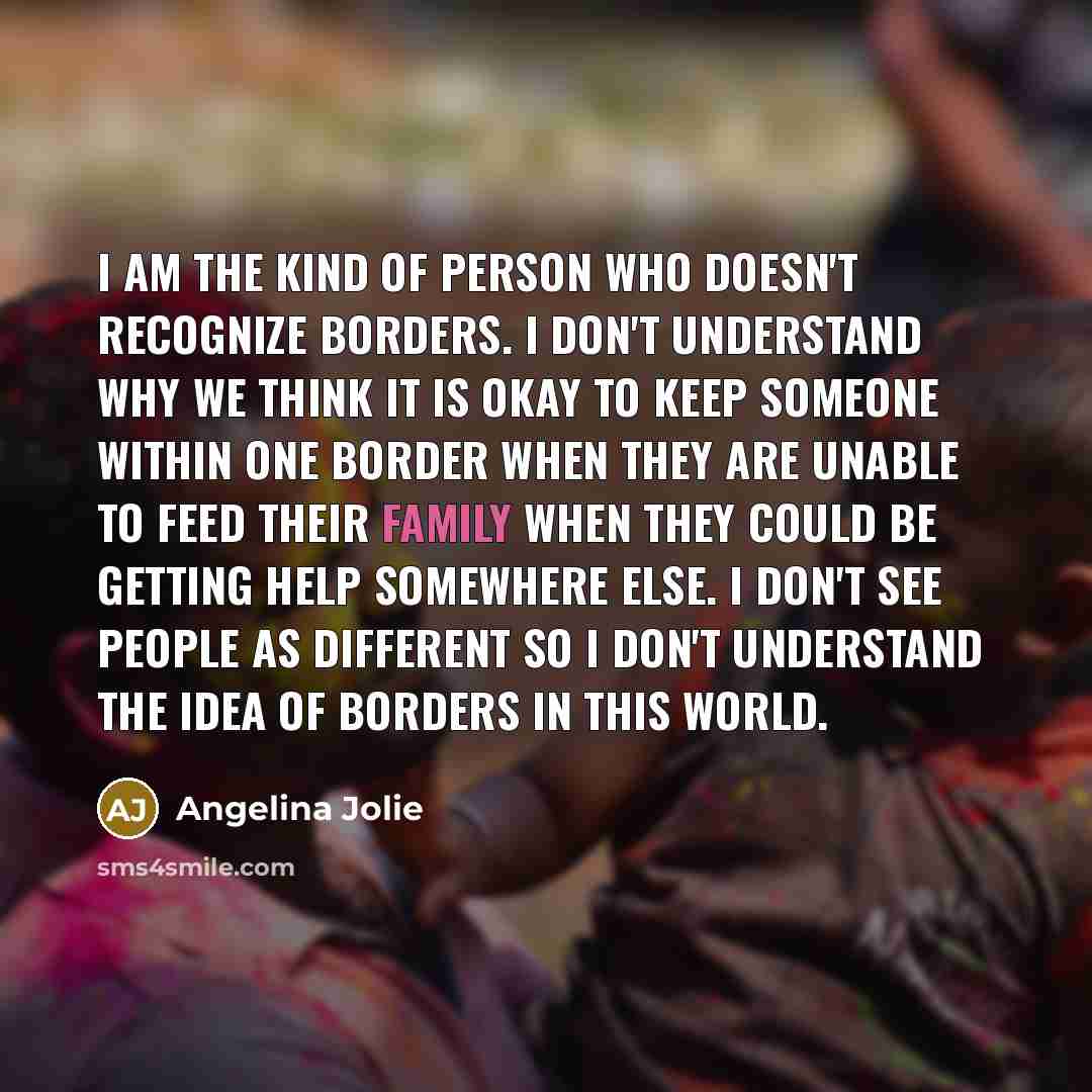 “I am the kind of person who doesn't recognize borders. I don't understand why we think it is okay to keep someone within one border when they are unable to feed their family when they could be getting help somewhere else. I don't see people as different so I don't understand the idea of borders in…” quote by Angelina Jolie
