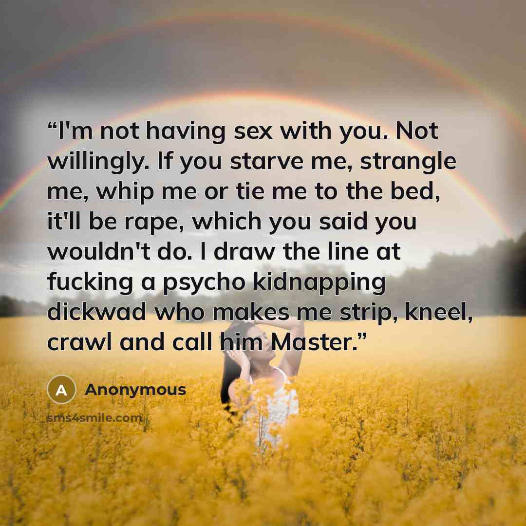 “I'm not having sex with you. Not willingly. If you starve me, strangle me, whip me or tie me to the bed, it'll be rape, which you said you wouldn't do. I draw the line at fucking a psycho kidnapping dickwad who makes me strip, kneel, crawl and call him Master.” quote by Anonymous