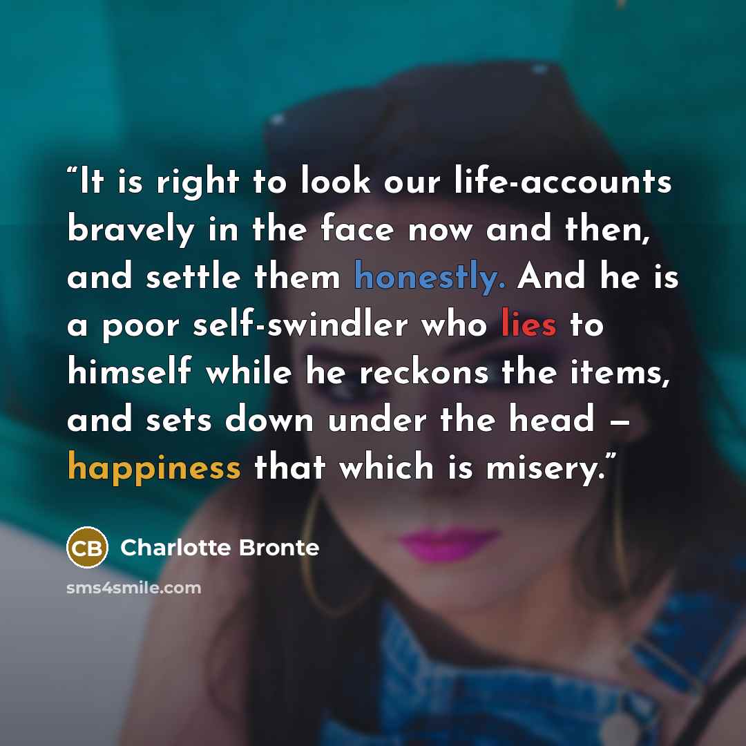 “It is right to look our life-accounts bravely in the face now and then, and settle them honestly. And he is a poor self-swindler who lies to himself while he reckons the items, and sets down under the head — happiness that which is misery.” quote by Charlotte Brontë