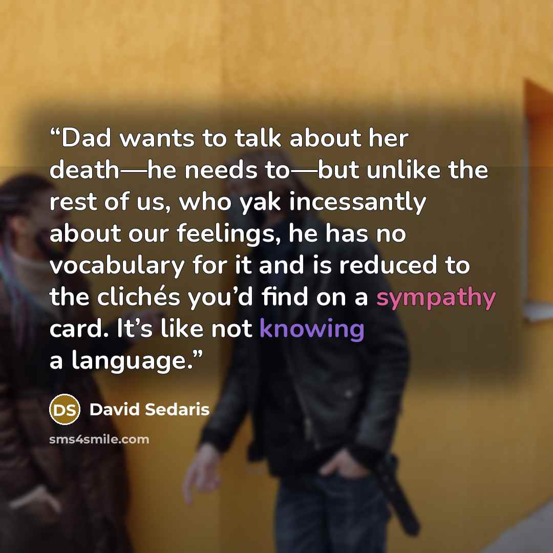 “Dad wants to talk about her death—he needs to—but unlike the rest of us, who yak incessantly about our feelings, he has no vocabulary for it and is reduced to the clichés you’d find on a sympathy card. It’s like not knowing a language.” quote by David Sedaris
