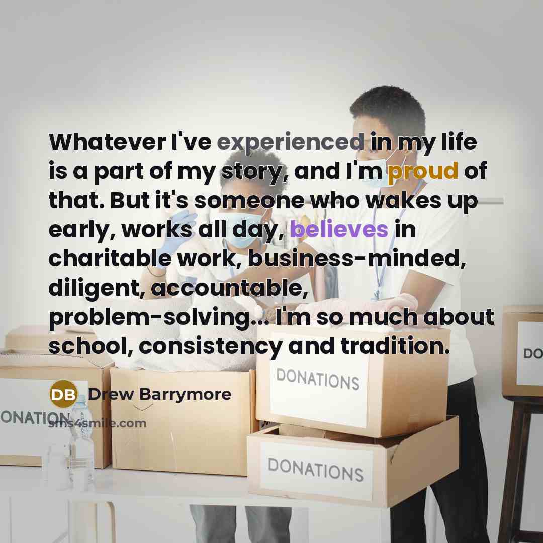 “Whatever I've experienced in my life is a part of my story, and I'm proud of that. But it's someone who wakes up early, works all day, believes in charitable work, business-minded, diligent, accountable, problem-solving... I'm so much about school, consistency and tradition.” quote by Drew Barrymore