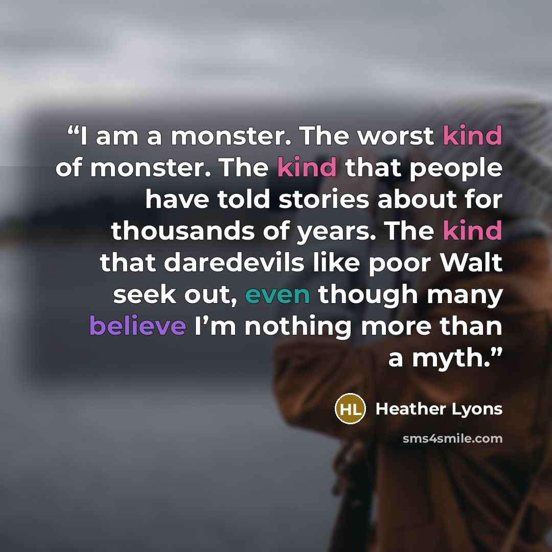 “I am a monster. The worst kind of monster. The kind that people have told stories about for thousands of years. The kind that daredevils like poor Walt seek out, even though many believe I’m nothing more than a myth.” quote by Heather Lyons