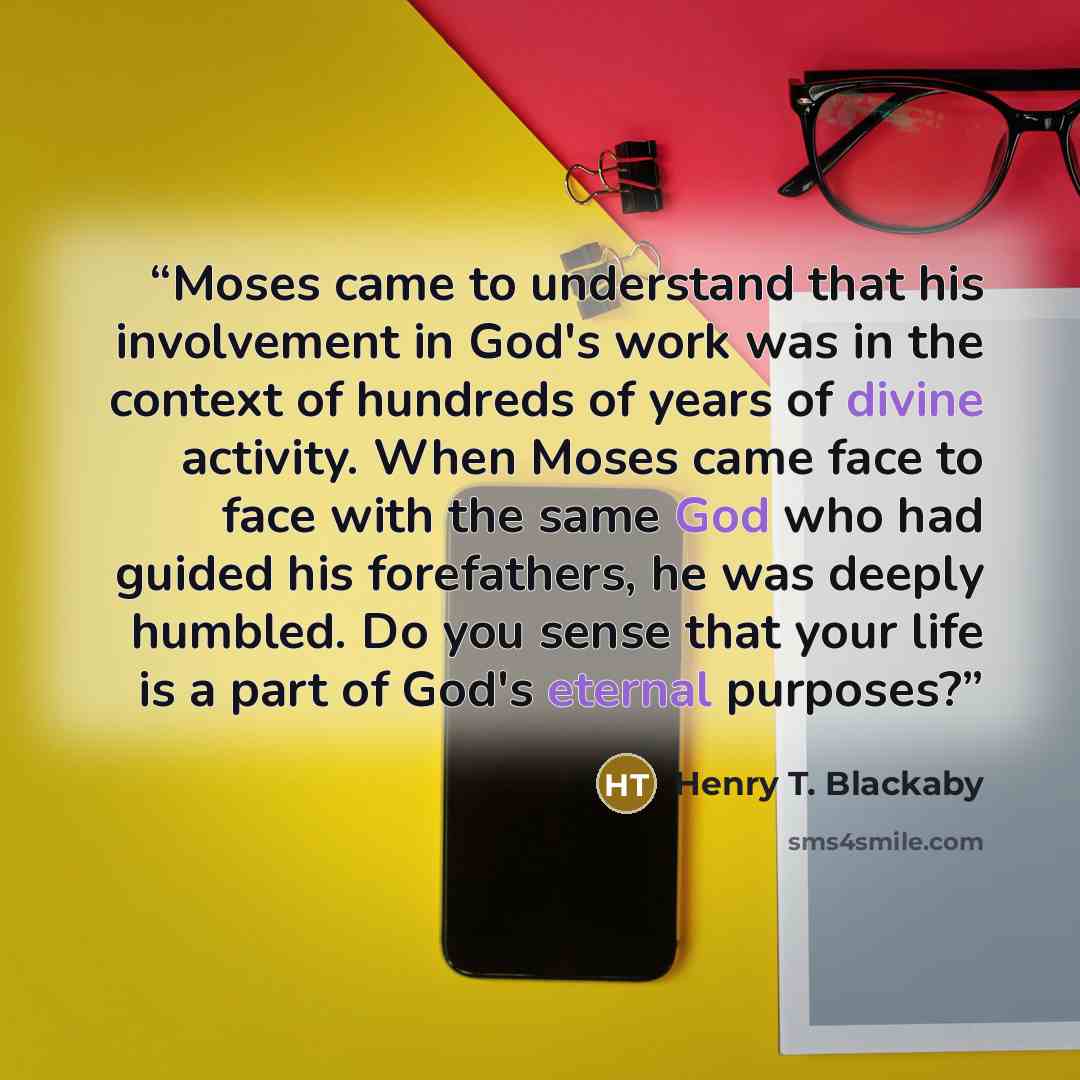 “Moses came to understand that his involvement in God's work was in the context of hundreds of years of divine activity. When Moses came face to face with the same God who had guided his forefathers, he was deeply humbled. Do you sense that your life is a part of God's eternal purposes?” quote by Henry T. Blackaby