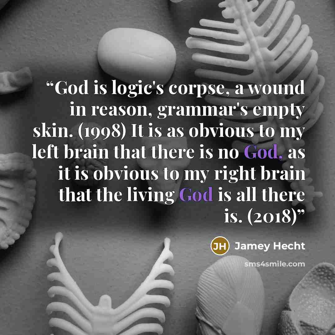 “God is logic's corpse, a wound in reason, grammar's empty skin. (1998) It is as obvious to my left brain that there is no God, as it is obvious to my right brain that the living God is all there is. (2018)” quote by Jamey Hecht
