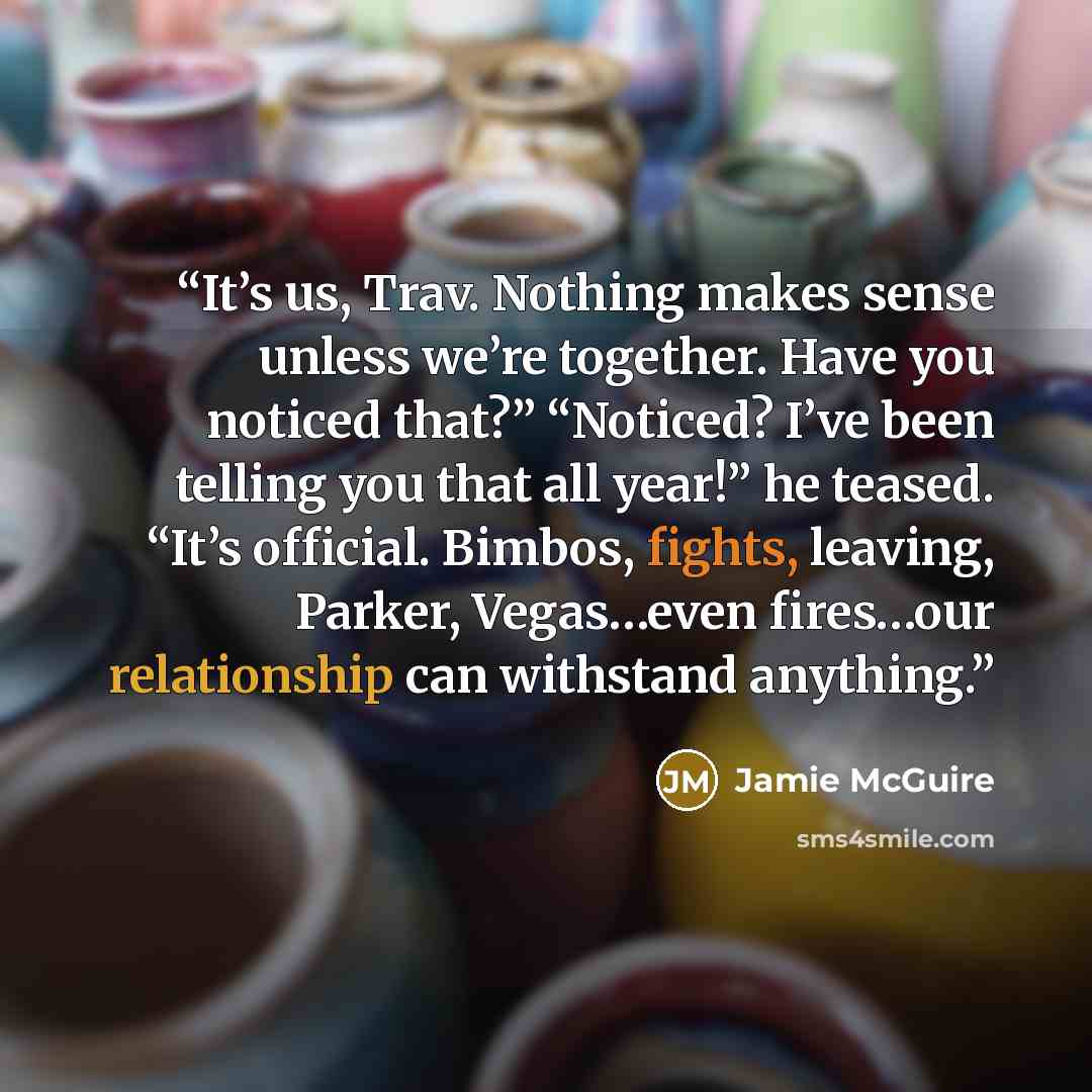 “It’s us, Trav. Nothing makes sense unless we’re together. Have you noticed that?” “Noticed? I’ve been telling you that all year!” he teased. “It’s official. Bimbos, fights, leaving, Parker, Vegas…even fires…our relationship can withstand anything.” quote by Jamie McGuire