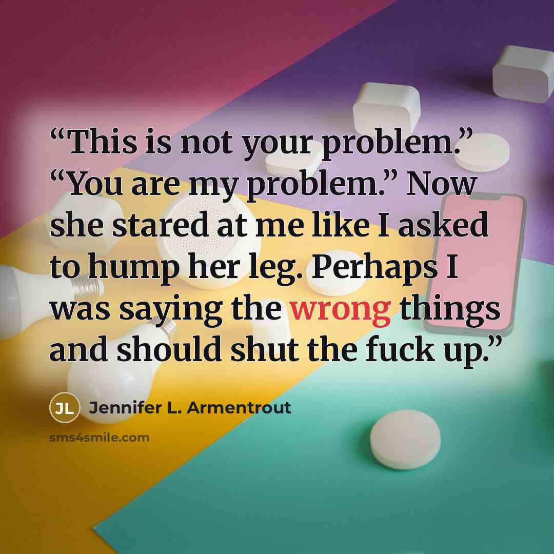 “This is not your problem.” “You are my problem.” Now she stared at me like I asked to hump her leg. Perhaps I was saying the wrong things and should shut the fuck up.” quote by Jennifer L. Armentrout
