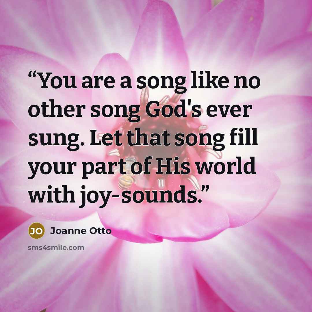 “You are a song like no other song God's ever sung. Let that song fill your part of His world with joy-sounds.” quote by Joanne Otto