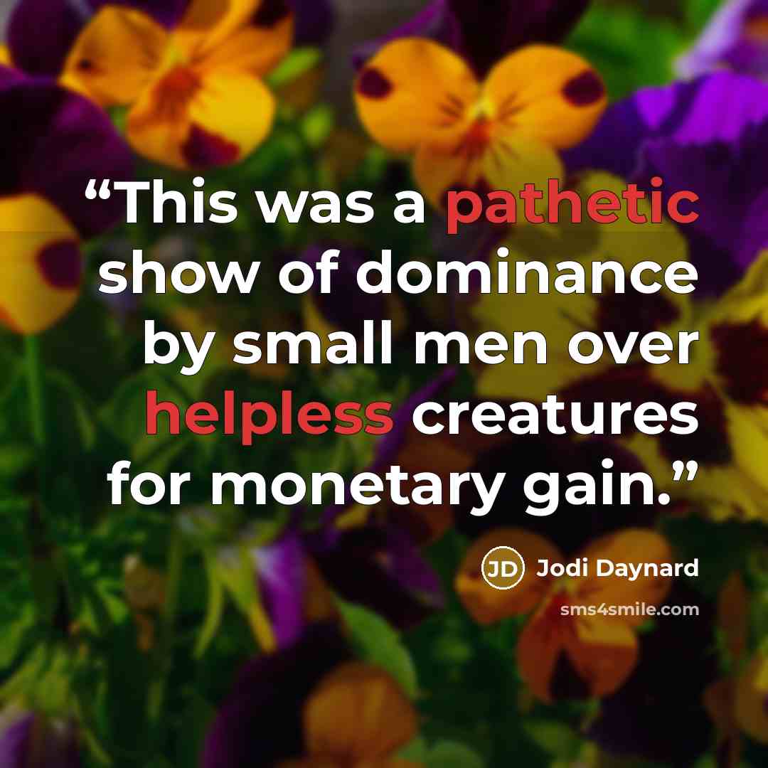 “This was a pathetic show of dominance by small men over helpless creatures for monetary gain.” quote by Jodi Daynard