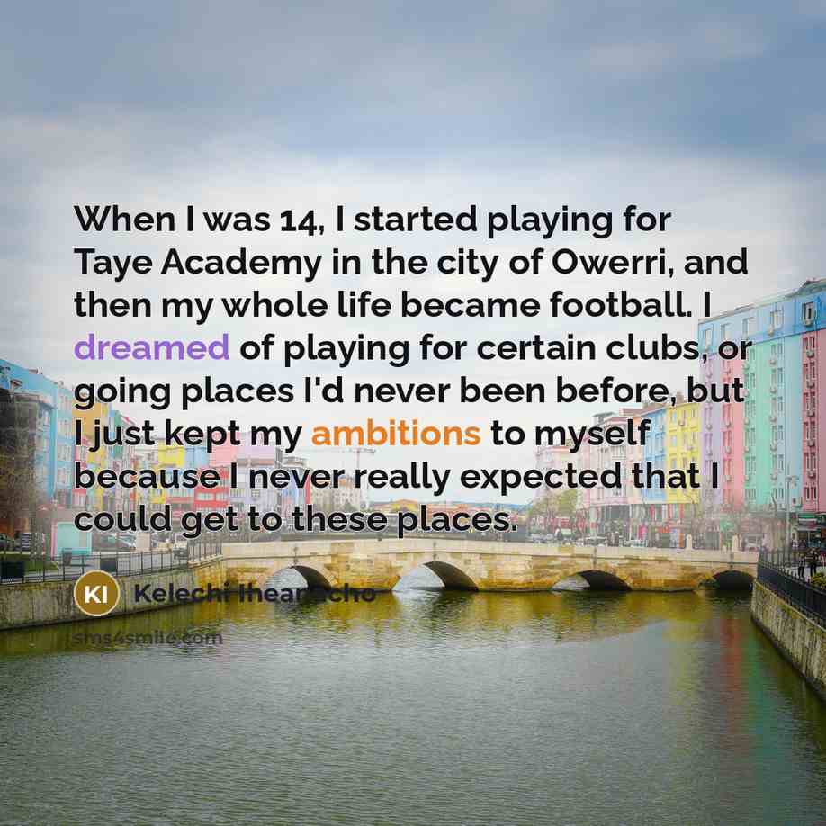 “When I was 14, I started playing for Taye Academy in the city of Owerri, and then my whole life became football. I dreamed of playing for certain clubs, or going places I'd never been before, but I just kept my ambitions to myself because I never really expected that I could get to these places.” quote by Kelechi Iheanacho