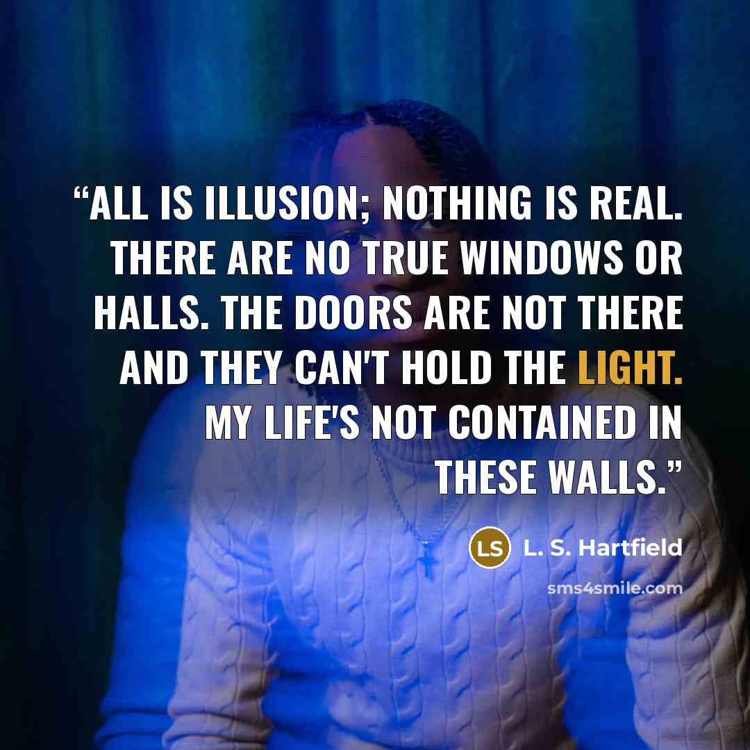 “All is il­lu­sion; noth­ing is re­al. There are no true win­dows or halls. The doors are not there and they can't hold the light. My life's not con­tained in these walls.” quote by L. S. Hartfield