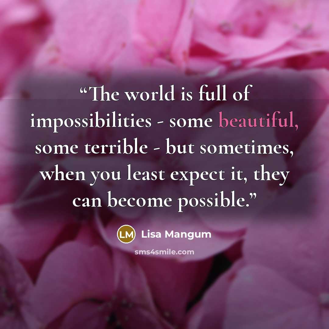 “The world is full of impossibilities - some beautiful, some terrible - but sometimes, when you least expect it, they can become possible.” quote by Lisa Mangum